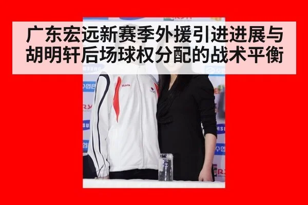 广东宏远新赛季外援引进进展与胡明轩后场球权分配的战术平衡 - hth.com